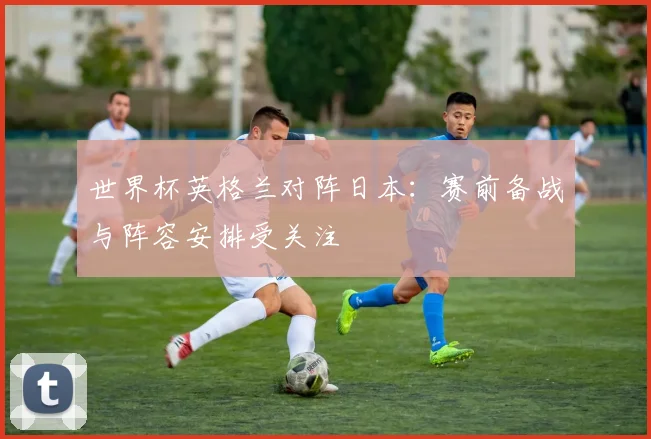 世界杯英格兰对阵日本：赛前备战与阵容安排受关注