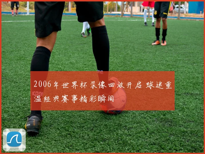 2006年世界杯录像回放开启 球迷重温经典赛事精彩瞬间