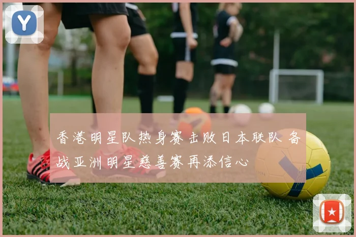 香港明星队热身赛击败日本联队 备战亚洲明星慈善赛再添信心