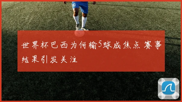 世界杯巴西为何输5球成焦点 赛事结果引发关注