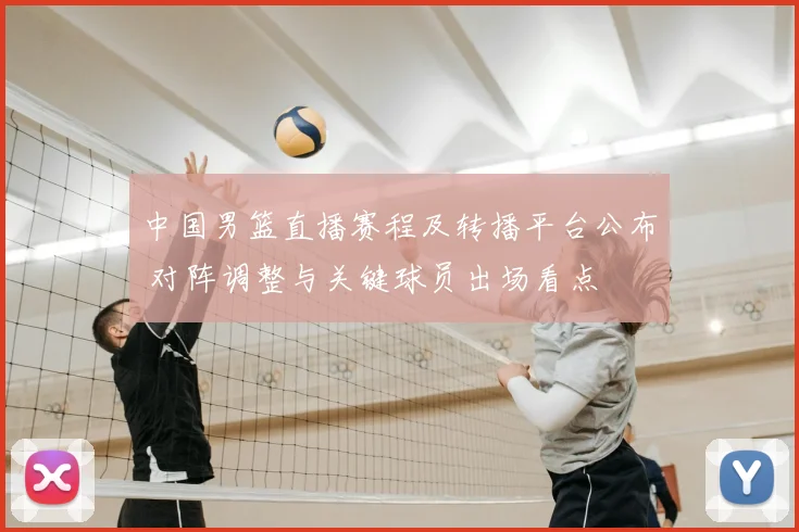 中国男篮直播赛程及转播平台公布 对阵调整与关键球员出场看点