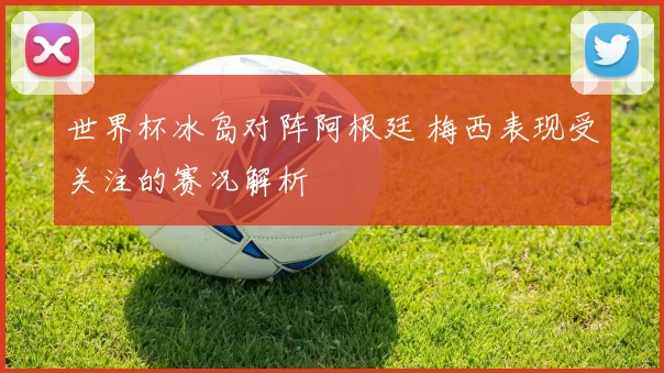世界杯冰岛对阵阿根廷 梅西表现受关注的赛况解析