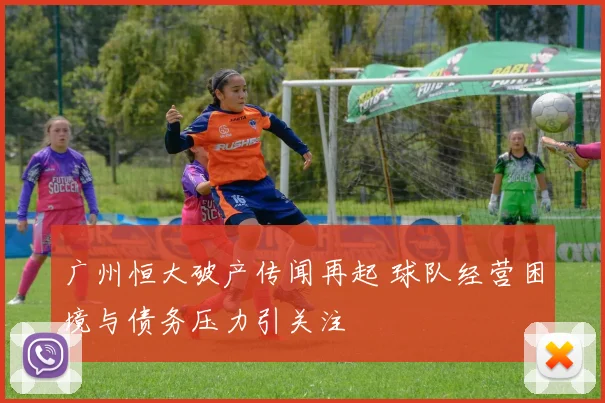 广州恒大破产传闻再起 球队经营困境与债务压力引关注