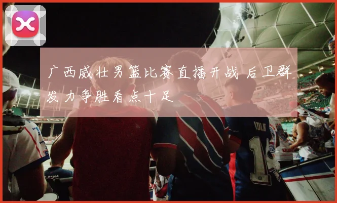 广西威壮男篮比赛直播开战 后卫群发力争胜看点十足