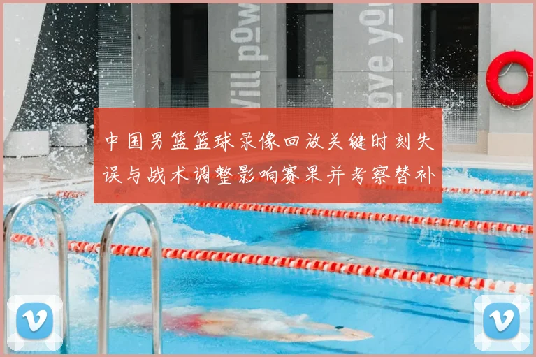 中国男篮篮球录像回放关键时刻失误与战术调整影响赛果并考察替补表现