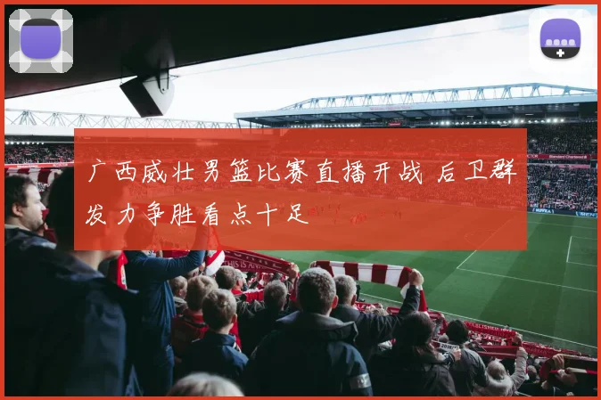 广西威壮男篮比赛直播开战 后卫群发力争胜看点十足