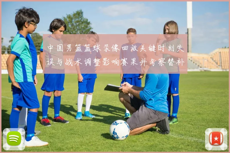 中国男篮篮球录像回放关键时刻失误与战术调整影响赛果并考察替补表现