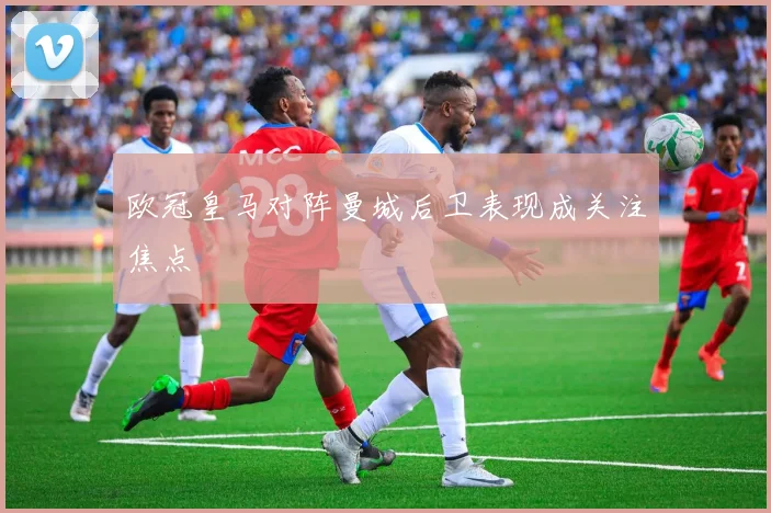 欧冠皇马对阵曼城后卫表现成关注焦点