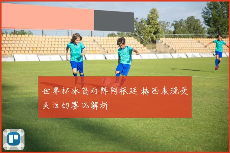 世界杯冰岛对阵阿根廷 梅西表现受关注的赛况解析