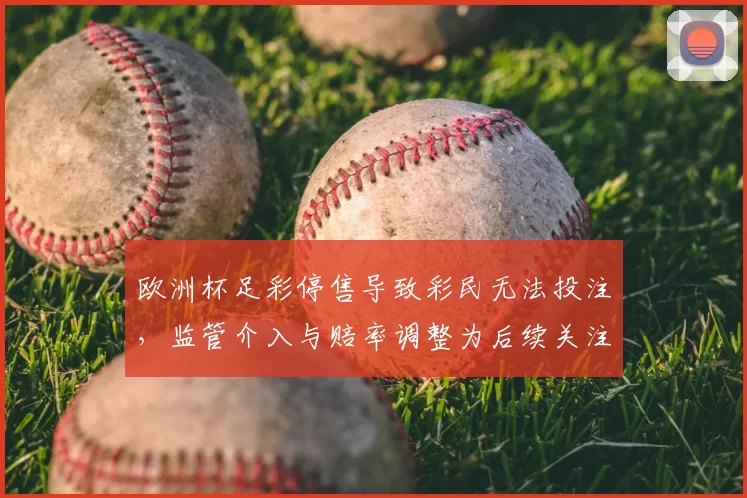 欧洲杯足彩停售导致彩民无法投注,监管介入与赔率调整为后续关注点