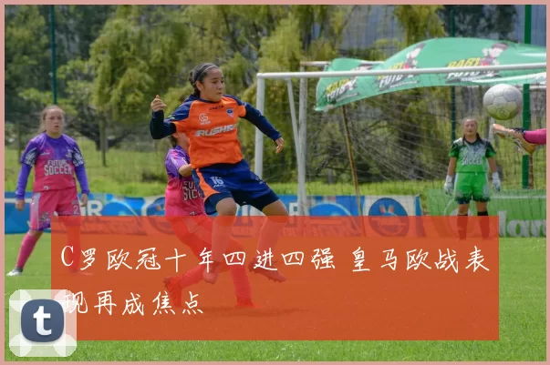 C罗欧冠十年四进四强 皇马欧战表现再成焦点