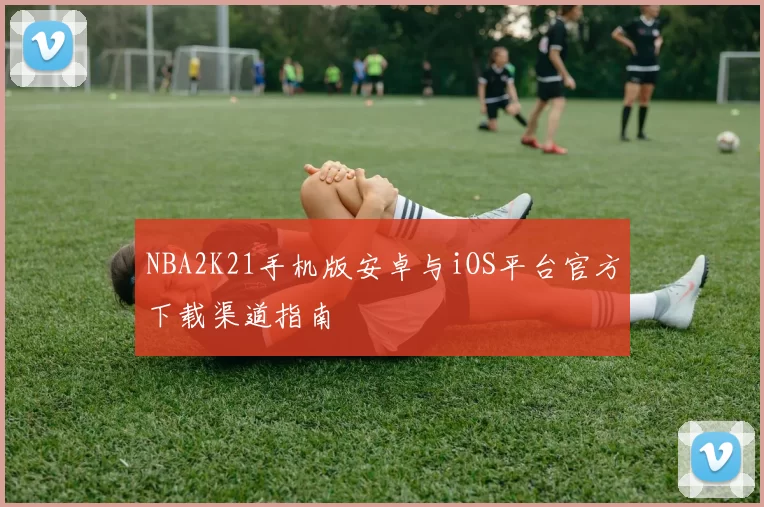 NBA2K21手机版安卓与iOS平台官方下载渠道指南