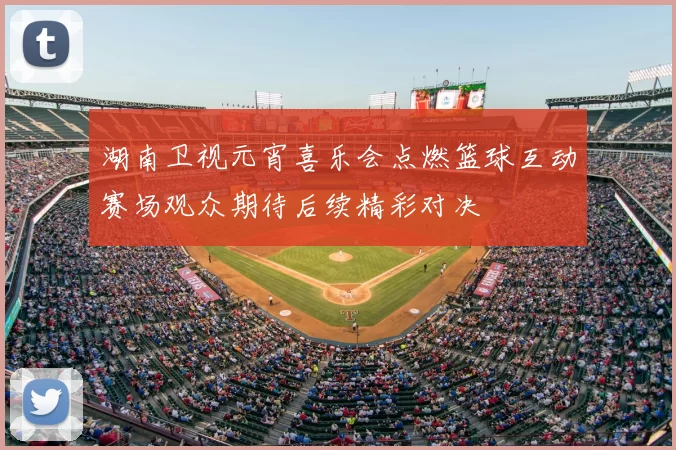 湖南卫视元宵喜乐会点燃篮球互动赛场观众期待后续精彩对决