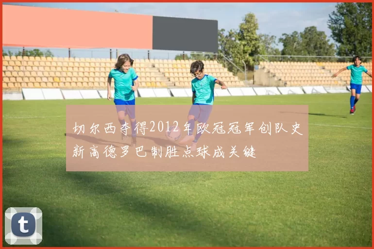 切尔西夺得2012年欧冠冠军创队史新高德罗巴制胜点球成关键