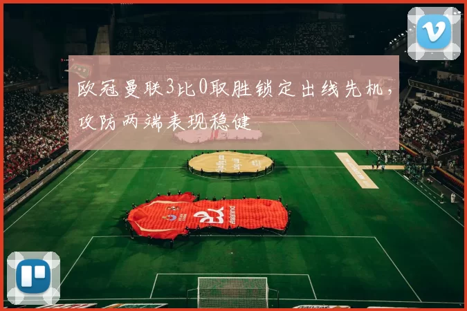 欧冠曼联3比0取胜锁定出线先机，攻防两端表现稳健