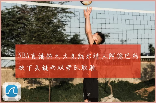 NBA直播热火力克凯尔特人阿德巴约砍下关键两双带队取胜