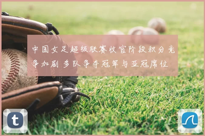 中国女足超级联赛收官阶段积分竞争加剧 多队争夺冠军与亚冠席位