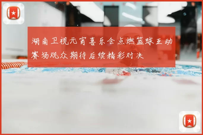 湖南卫视元宵喜乐会点燃篮球互动赛场观众期待后续精彩对决