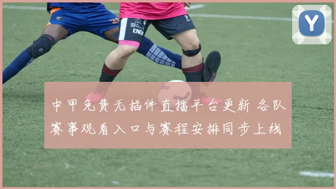 中甲免费无插件直播平台更新 各队赛事观看入口与赛程安排同步上线