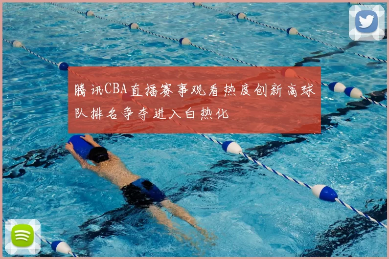 腾讯CBA直播赛事观看热度创新高球队排名争夺进入白热化