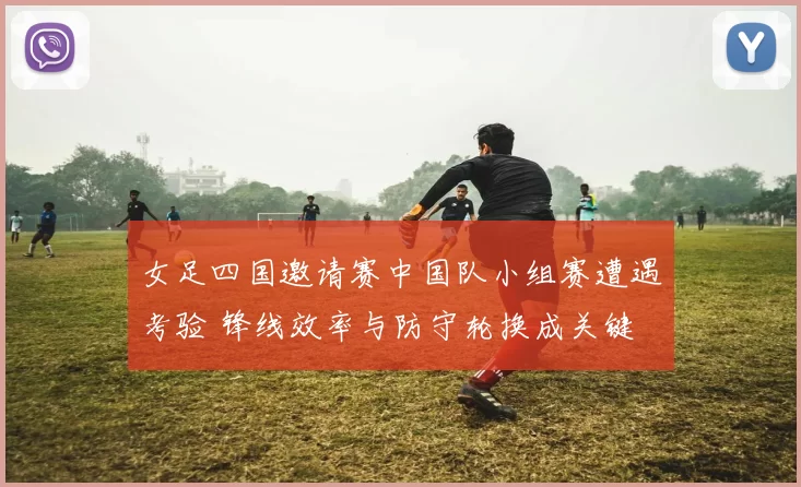 女足四国邀请赛中国队小组赛遭遇考验 锋线效率与防守轮换成关键