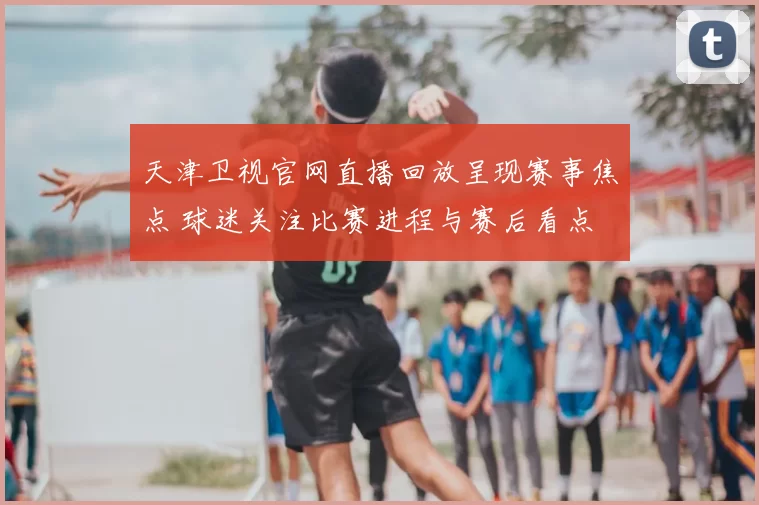 天津卫视官网直播回放呈现赛事焦点 球迷关注比赛进程与赛后看点