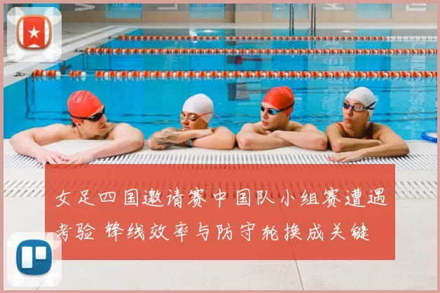 女足四国邀请赛中国队小组赛遭遇考验 锋线效率与防守轮换成关键