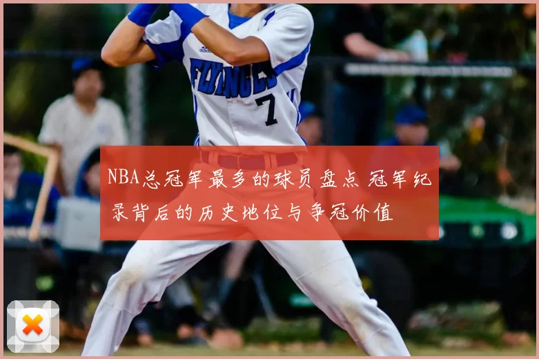 NBA总冠军最多的球员盘点 冠军纪录背后的历史地位与争冠价值