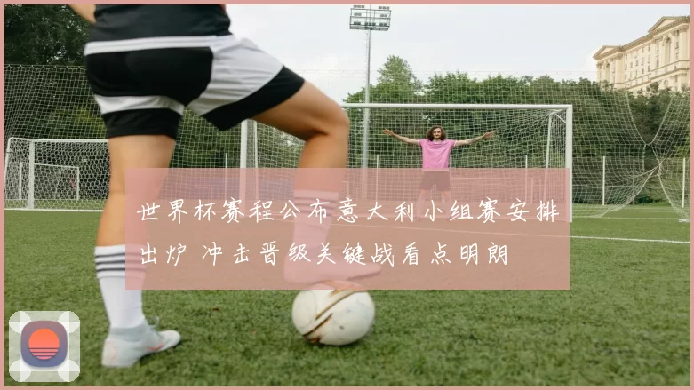 世界杯赛程公布意大利小组赛安排出炉 冲击晋级关键战看点明朗