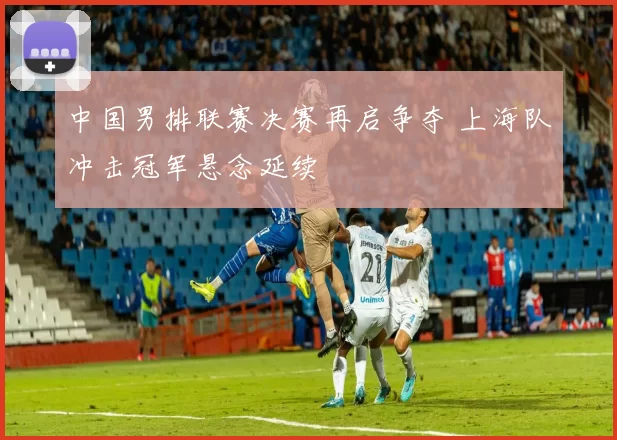中国男排联赛决赛再启争夺 上海队冲击冠军悬念延续