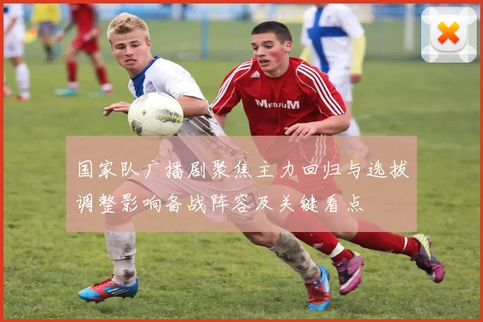 国家队广播剧聚焦主力回归与选拔调整影响备战阵容及关键看点