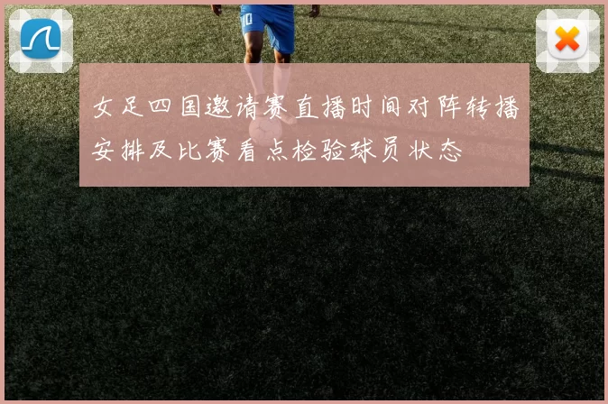 女足四国邀请赛直播时间对阵转播安排及比赛看点检验球员状态