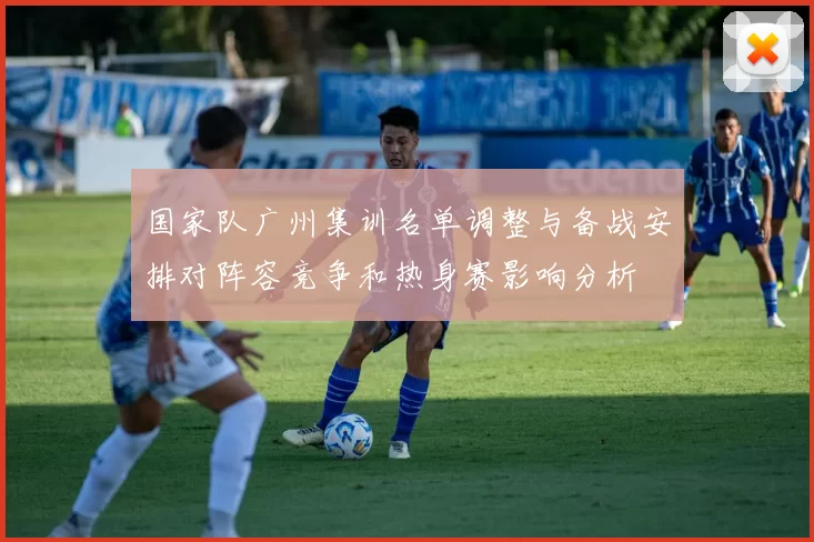 国家队广州集训名单调整与备战安排对阵容竞争和热身赛影响分析