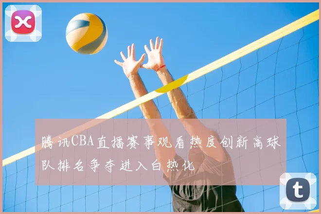 腾讯CBA直播赛事观看热度创新高球队排名争夺进入白热化