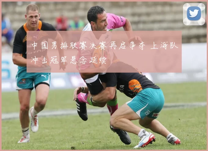 中国男排联赛决赛再启争夺 上海队冲击冠军悬念延续