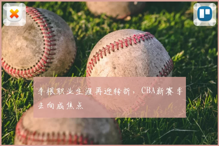 李根职业生涯再迎转折，CBA新赛季去向成焦点