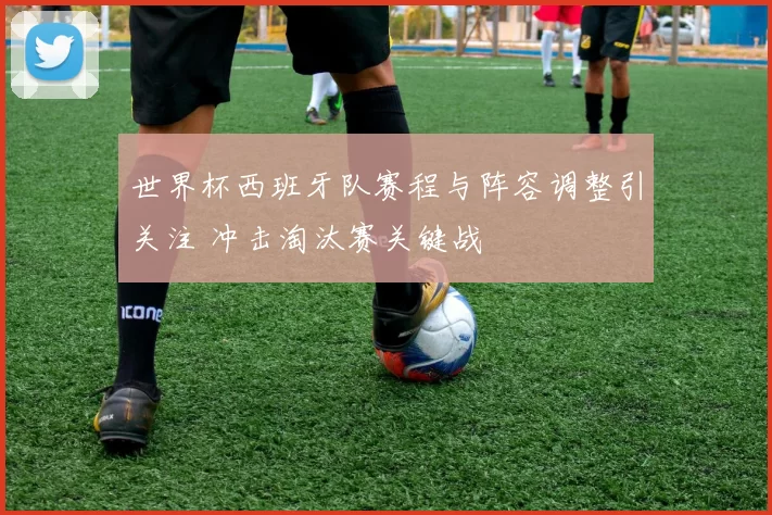 世界杯西班牙队赛程与阵容调整引关注 冲击淘汰赛关键战