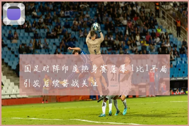 国足对阵印度热身赛落幕 1比1平局引发后续备战关注