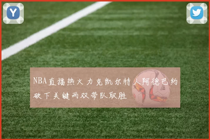 NBA直播热火力克凯尔特人阿德巴约砍下关键两双带队取胜