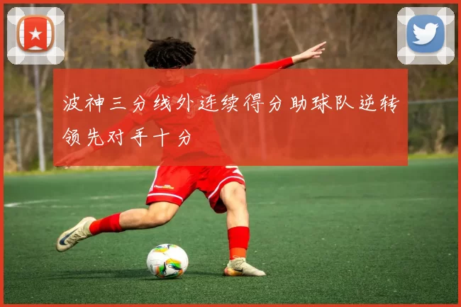 波神三分线外连续得分助球队逆转领先对手十分