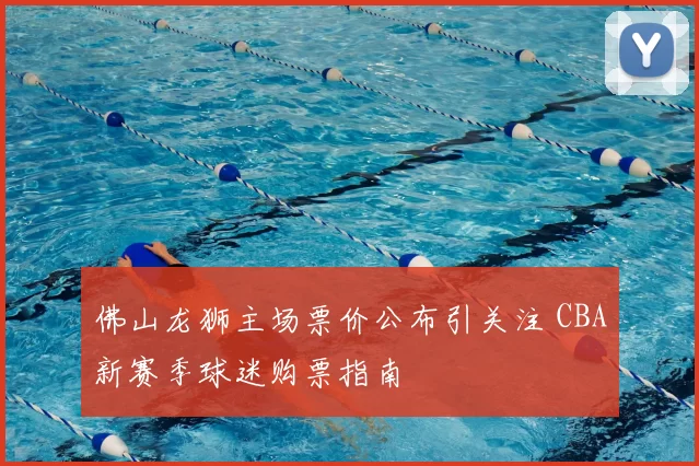 佛山龙狮主场票价公布引关注 CBA新赛季球迷购票指南