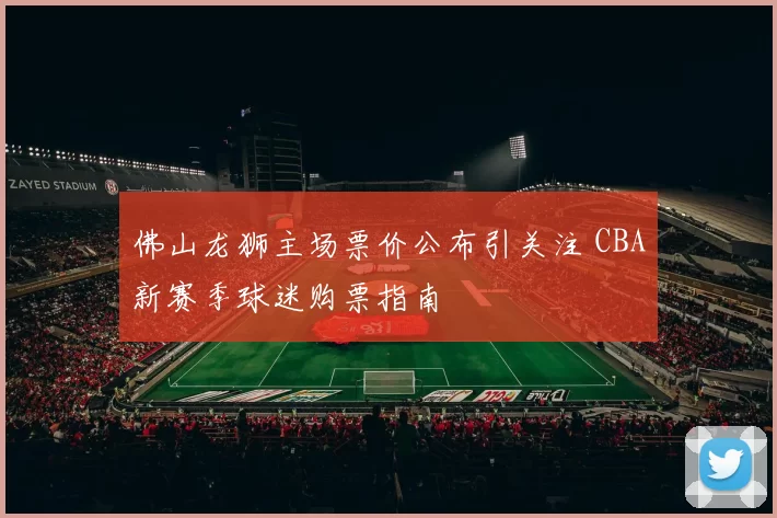 佛山龙狮主场票价公布引关注 CBA新赛季球迷购票指南