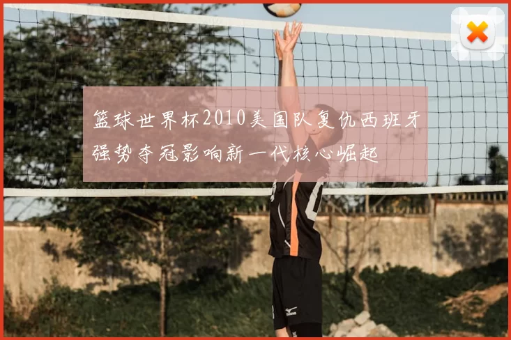 篮球世界杯2010美国队复仇西班牙强势夺冠影响新一代核心崛起