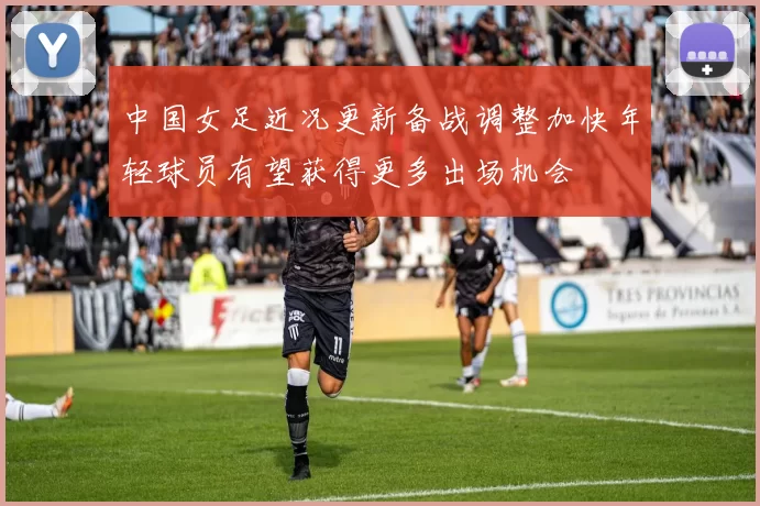 中国女足近况更新备战调整加快年轻球员有望获得更多出场机会