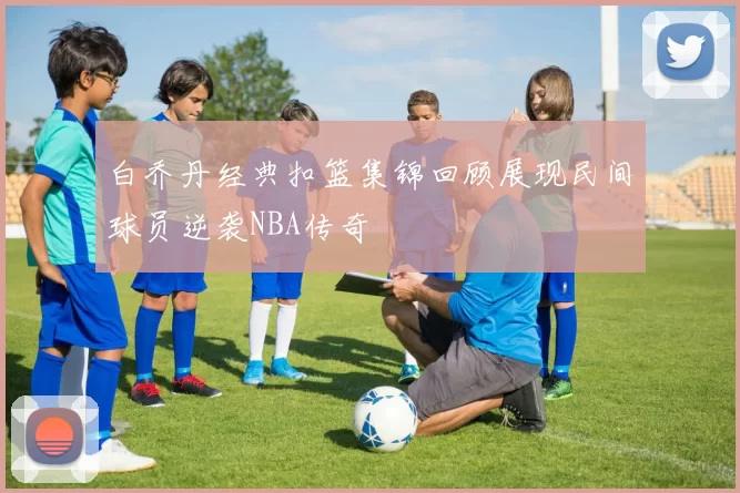 白乔丹经典扣篮集锦回顾展现民间球员逆袭NBA传奇