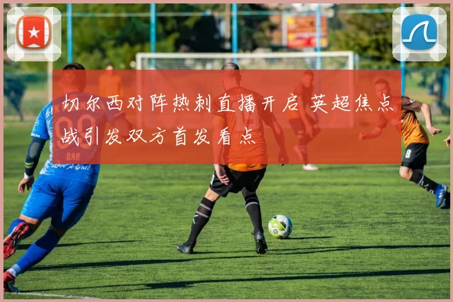 切尔西对阵热刺直播开启 英超焦点战引发双方首发看点
