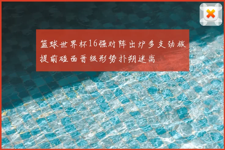 篮球世界杯16强对阵出炉多支劲旅提前碰面晋级形势扑朔迷离