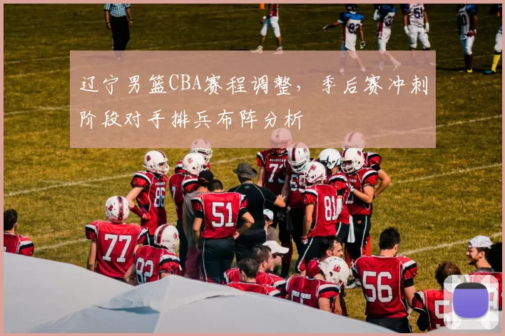辽宁男篮CBA赛程调整,季后赛冲刺阶段对手排兵布阵分析