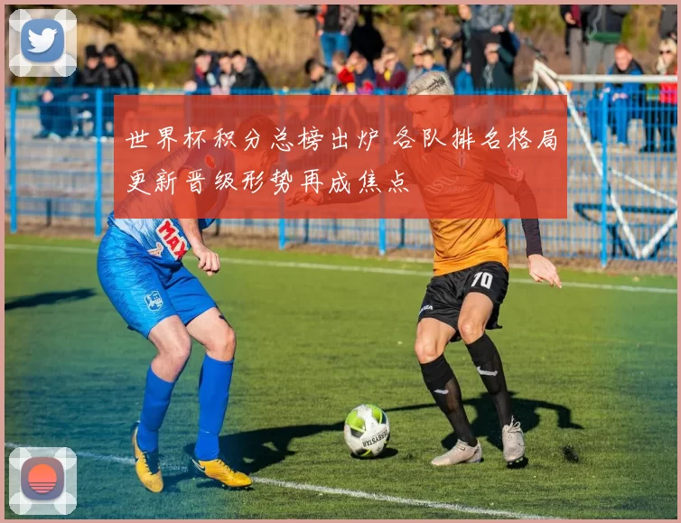 世界杯积分总榜出炉 各队排名格局更新晋级形势再成焦点