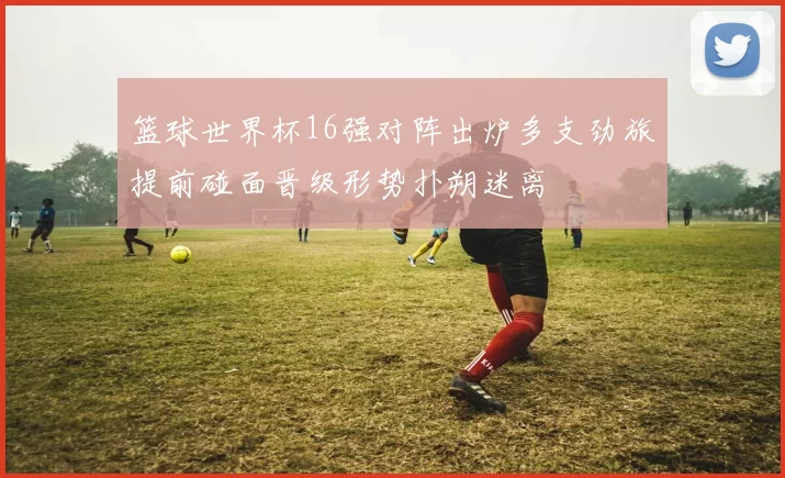 篮球世界杯16强对阵出炉多支劲旅提前碰面晋级形势扑朔迷离